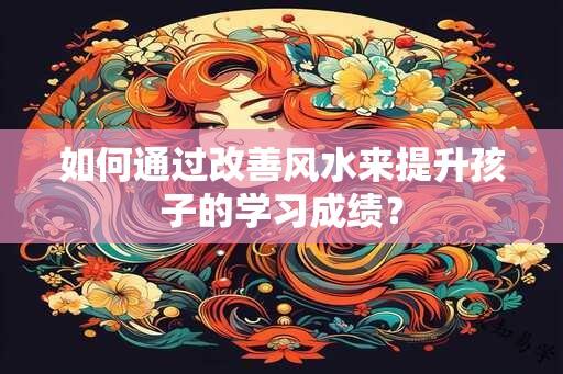 如何通过改善风水来提升孩子的学习成绩？