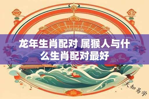 龙年生肖配对 属猴人与什么生肖配对最好