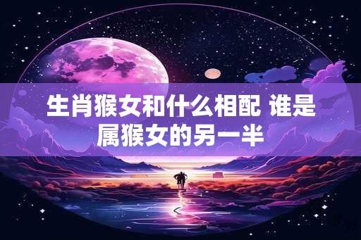 生肖猴女和什么相配 谁是属猴女的另一半