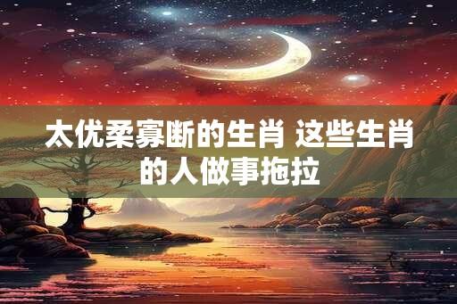 太优柔寡断的生肖 这些生肖的人做事拖拉