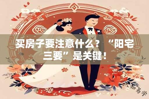 买房子要注意什么？“阳宅三要”是关键！