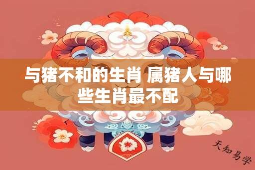 与猪不和的生肖 属猪人与哪些生肖最不配