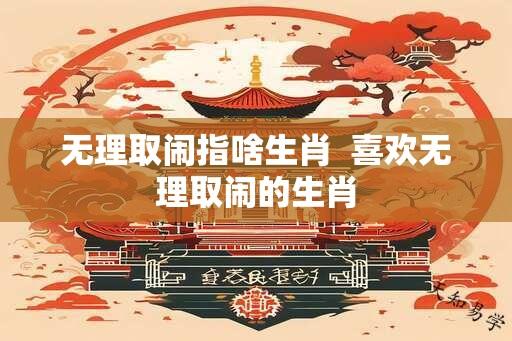 无理取闹指啥生肖  喜欢无理取闹的生肖