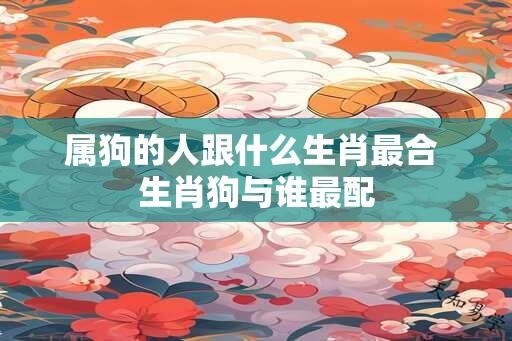 属狗的人跟什么生肖最合 生肖狗与谁最配