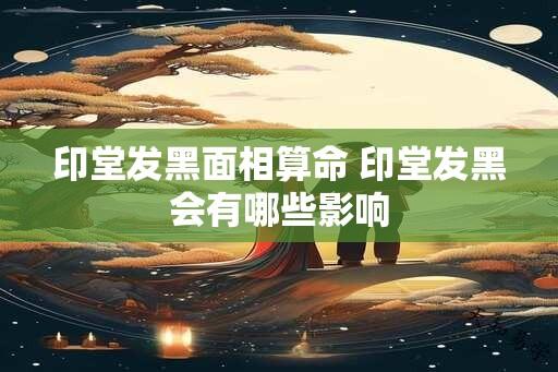 印堂发黑面相算命 印堂发黑会有哪些影响