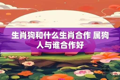 生肖狗和什么生肖合作 属狗人与谁合作好