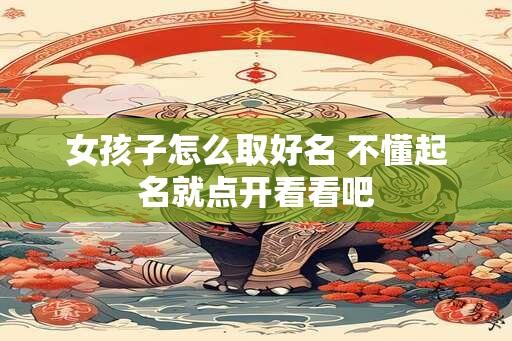 女孩子怎么取好名 不懂起名就点开看看吧