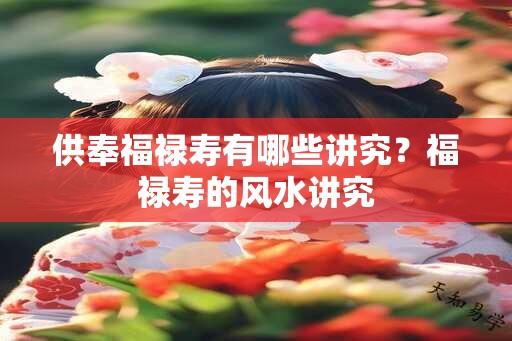 供奉福禄寿有哪些讲究？福禄寿的风水讲究