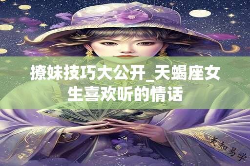 撩妹技巧大公开_天蝎座女生喜欢听的情话