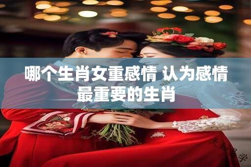 哪个生肖女重感情 认为感情最重要的生肖