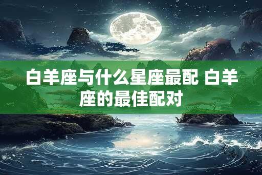 白羊座与什么星座最配 白羊座的最佳配对