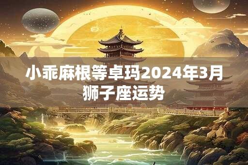 小乖麻根等卓玛2024年3月狮子座运势