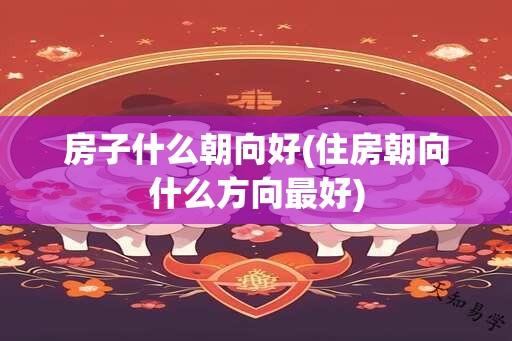 房子什么朝向好(住房朝向什么方向最好)