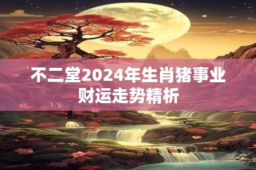 不二堂2024年生肖猪事业财运走势精析