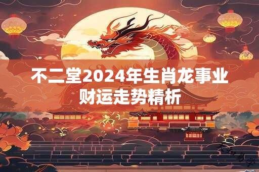 不二堂2024年生肖龙事业财运走势精析