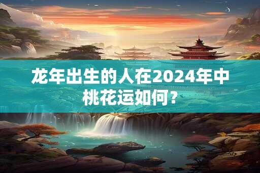 龙年出生的人在2024年中桃花运如何？