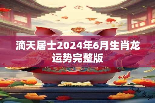 滴天居士2024年6月生肖龙运势完整版