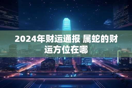 2024年财运通报 属蛇的财运方位在哪