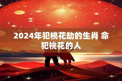 2024年犯桃花劫的生肖 命犯桃花的人