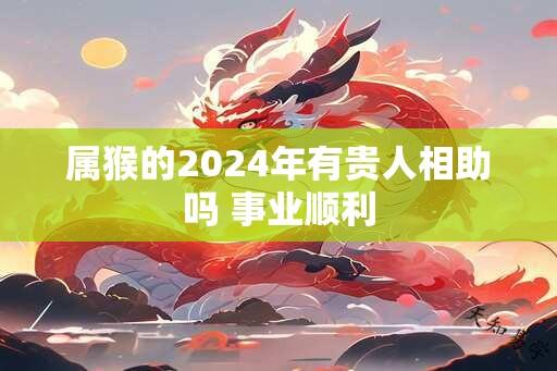 属猴的2024年有贵人相助吗 事业顺利