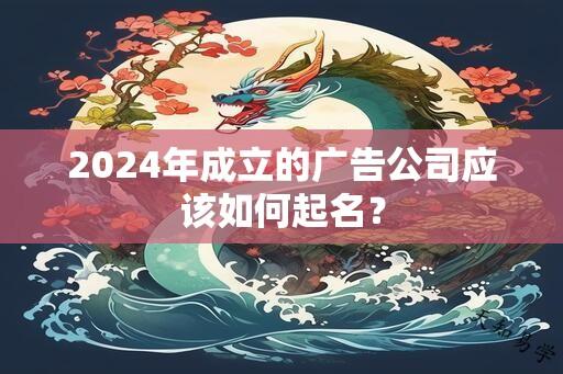 2024年成立的广告公司应该如何起名？