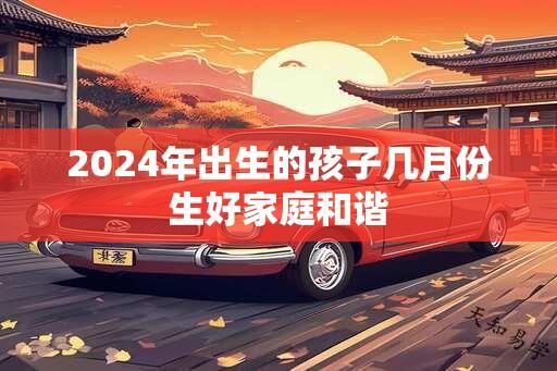 2024年出生的孩子几月份生好家庭和谐