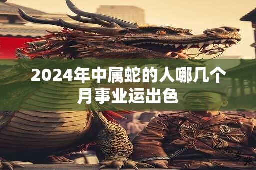 2024年中属蛇的人哪几个月事业运出色