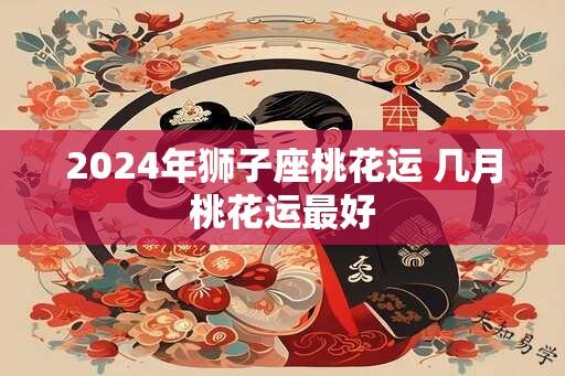 2024年狮子座桃花运 几月桃花运最好