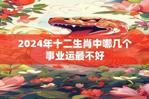 2024年十二生肖中哪几个事业运最不好