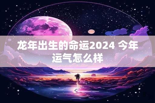 龙年出生的命运2024 今年运气怎么样