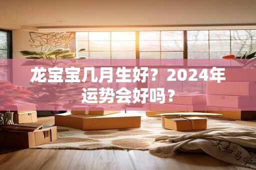 龙宝宝几月生好？2024年运势会好吗？