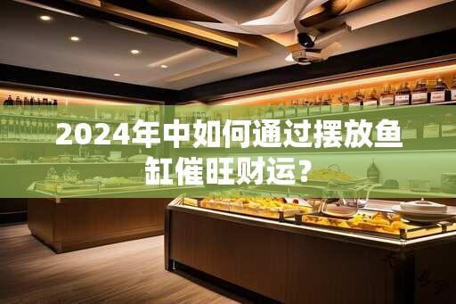 2024年中如何通过摆放鱼缸催旺财运？