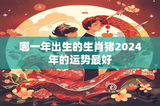 哪一年出生的生肖猪2024年的运势最好