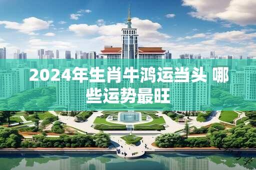 2024年生肖牛鸿运当头 哪些运势最旺