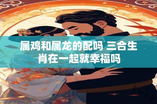 属鸡和属龙的配吗 三合生肖在一起就幸福吗