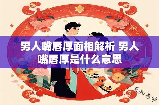 男人嘴唇厚面相解析 男人嘴唇厚是什么意思