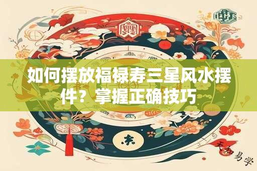 如何摆放福禄寿三星风水摆件？掌握正确技巧