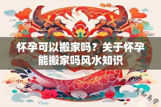 怀孕可以搬家吗？关于怀孕能搬家吗风水知识