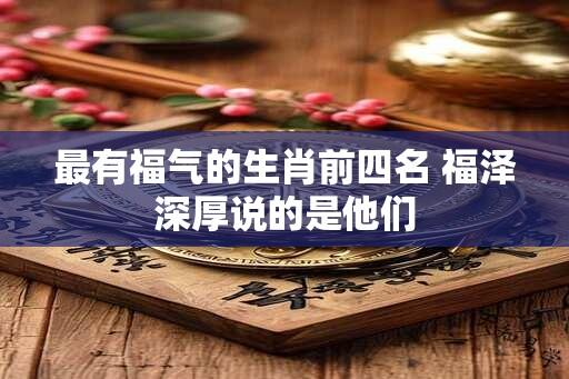 最有福气的生肖前四名 福泽深厚说的是他们