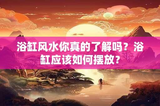 浴缸风水你真的了解吗？浴缸应该如何摆放？