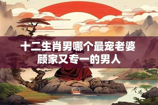 十二生肖男哪个最宠老婆 顾家又专一的男人