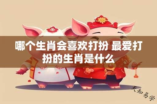 哪个生肖会喜欢打扮 最爱打扮的生肖是什么