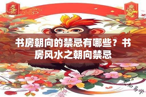 书房朝向的禁忌有哪些？书房风水之朝向禁忌