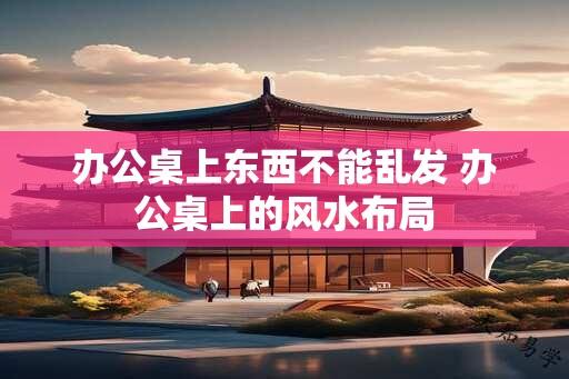 办公桌上东西不能乱发 办公桌上的风水布局