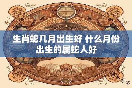 生肖蛇几月出生好 什么月份出生的属蛇人好