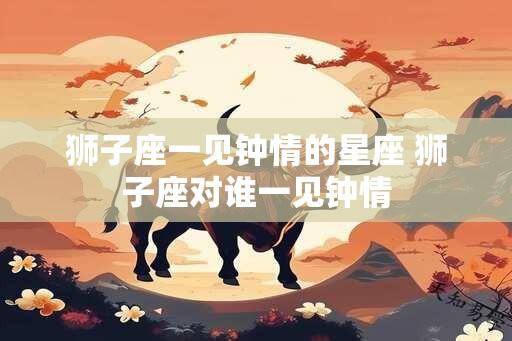 狮子座一见钟情的星座 狮子座对谁一见钟情