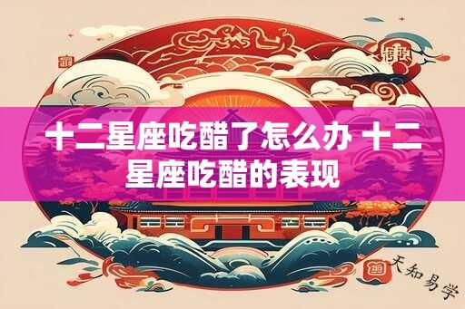 十二星座吃醋了怎么办 十二星座吃醋的表现