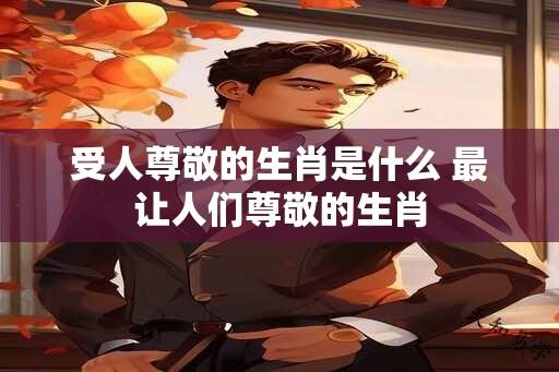 受人尊敬的生肖是什么 最让人们尊敬的生肖