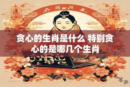 贪心的生肖是什么 特别贪心的是哪几个生肖