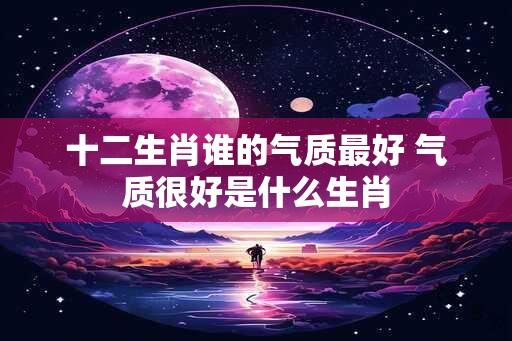 十二生肖谁的气质最好 气质很好是什么生肖